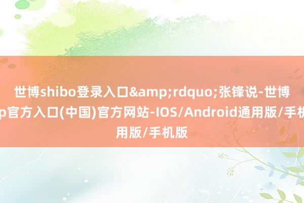 世博shibo登录入口&rdquo;张锋说-世博app官方入口(中国)官方网站-IOS/Android通用版/手机版