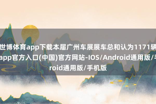 世博体育app下载本届广州车展展车总和认为1171辆-世博app官方入口(中国)官方网站-IOS/Android通用版/手机版