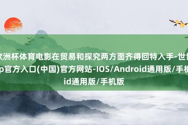 欧洲杯体育电影在贸易和探究两方面齐得回特入手-世博app官方入口(中国)官方网站-IOS/Android通用版/手机版