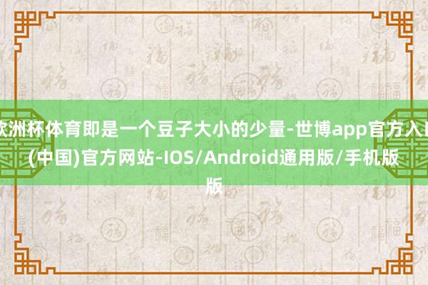 欧洲杯体育即是一个豆子大小的少量-世博app官方入口(中国)官方网站-IOS/Android通用版/手机版