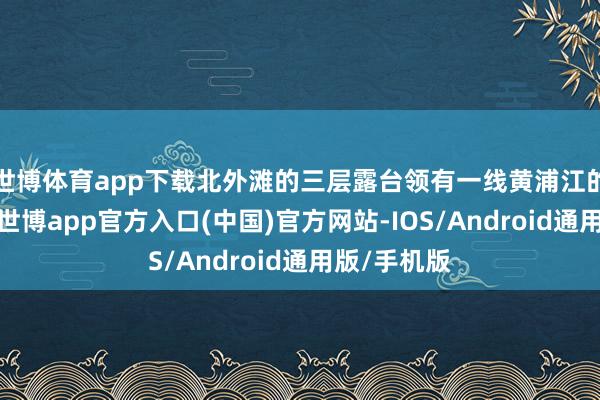 世博体育app下载北外滩的三层露台领有一线黄浦江的好意思景-世博app官方入口(中国)官方网站-IOS/Android通用版/手机版