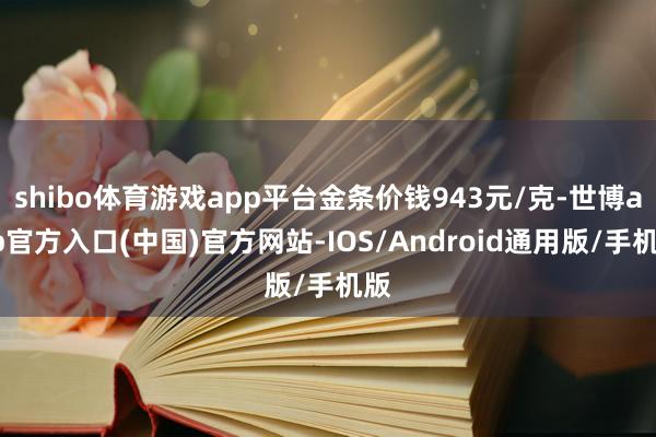 shibo体育游戏app平台金条价钱943元/克-世博app官方入口(中国)官方网站-IOS/Android通用版/手机版