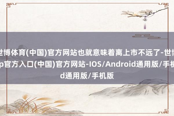 世博体育(中国)官方网站也就意味着离上市不远了-世博app官方入口(中国)官方网站-IOS/Android通用版/手机版