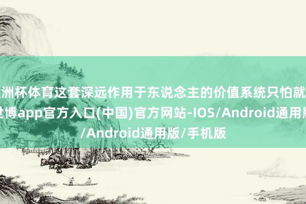 欧洲杯体育这套深远作用于东说念主的价值系统只怕就是小叶的-世博app官方入口(中国)官方网站-IOS/Android通用版/手机版