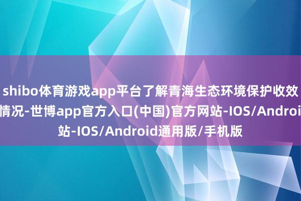 shibo体育游戏app平台了解青海生态环境保护收效、清洁动力发展情况-世博app官方入口(中国)官方网站-IOS/Android通用版/手机版