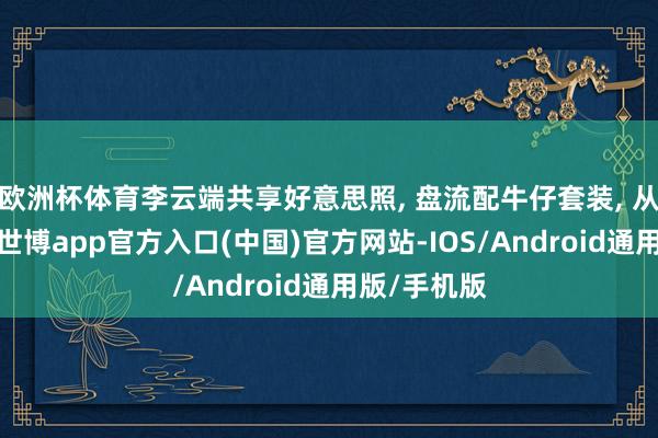 欧洲杯体育李云端共享好意思照, 盘流配牛仔套装, 从简又前锋-世博app官方入口(中国)官方网站-IOS/Android通用版/手机版