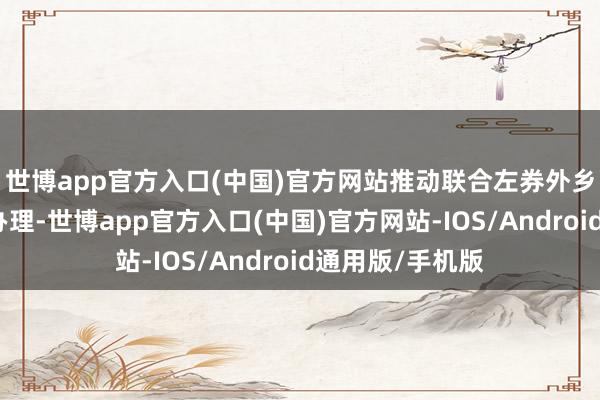 世博app官方入口(中国)官方网站推动联合左券外乡司法证据高效办理-世博app官方入口(中国)官方网站-IOS/Android通用版/手机版