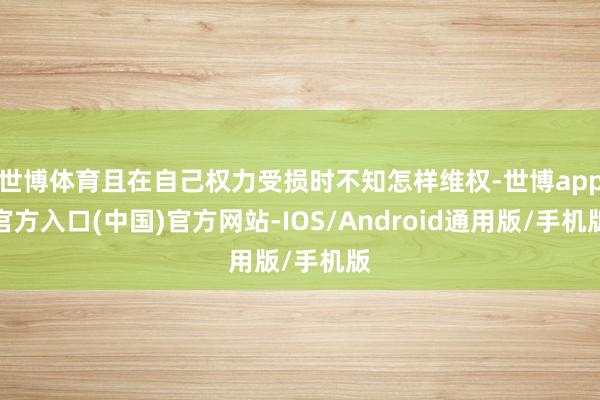 世博体育且在自己权力受损时不知怎样维权-世博app官方入口(中国)官方网站-IOS/Android通用版/手机版