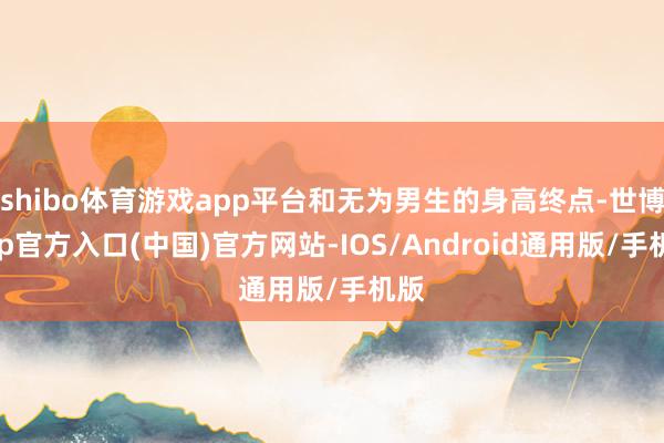 shibo体育游戏app平台和无为男生的身高终点-世博app官方入口(中国)官方网站-IOS/Android通用版/手机版