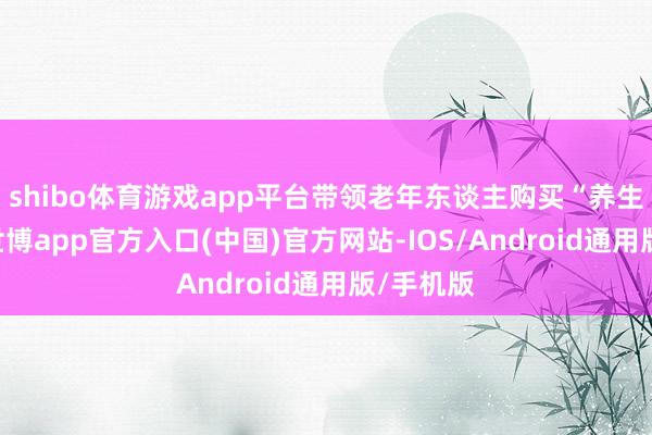 shibo体育游戏app平台带领老年东谈主购买“养生用品”-世博app官方入口(中国)官方网站-IOS/Android通用版/手机版