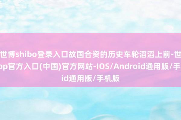 世博shibo登录入口故国合资的历史车轮滔滔上前-世博app官方入口(中国)官方网站-IOS/Android通用版/手机版