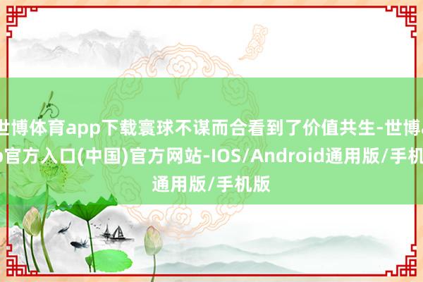 世博体育app下载寰球不谋而合看到了价值共生-世博app官方入口(中国)官方网站-IOS/Android通用版/手机版