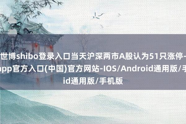 世博shibo登录入口当天沪深两市A股认为51只涨停-世博app官方入口(中国)官方网站-IOS/Android通用版/手机版