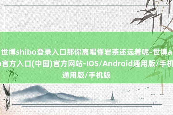 世博shibo登录入口那你离喝懂岩茶还远着呢-世博app官方入口(中国)官方网站-IOS/Android通用版/手机版