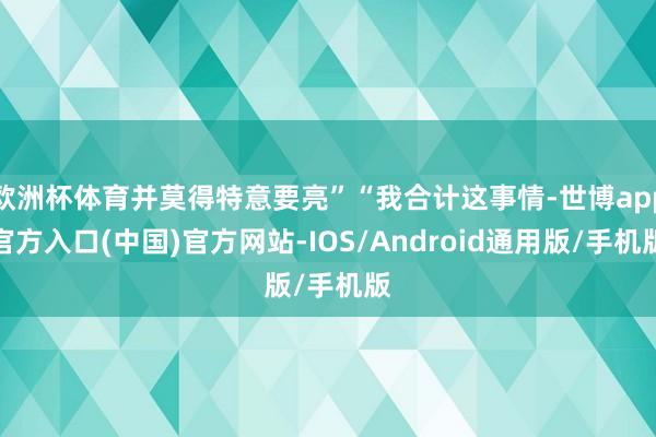 欧洲杯体育并莫得特意要亮”“我合计这事情-世博app官方入口(中国)官方网站-IOS/Android通用版/手机版