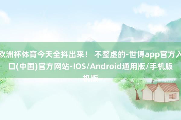 欧洲杯体育今天全抖出来！ 不整虚的-世博app官方入口(中国)官方网站-IOS/Android通用版/手机版