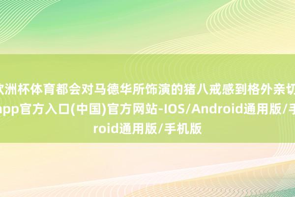 欧洲杯体育都会对马德华所饰演的猪八戒感到格外亲切-世博app官方入口(中国)官方网站-IOS/Android通用版/手机版