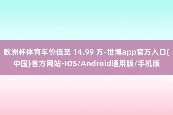 欧洲杯体育车价低至 14.99 万-世博app官方入口(中国)官方网站-IOS/Android通用版/手机版