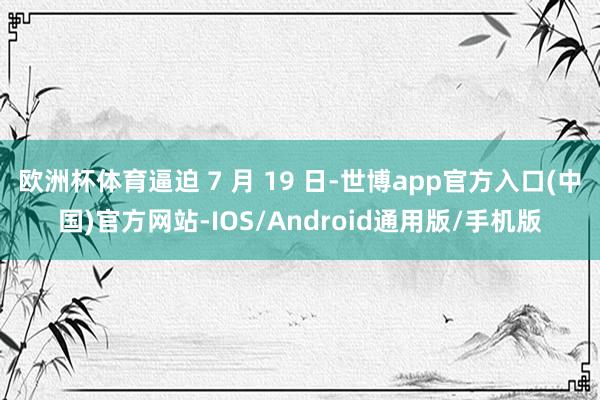欧洲杯体育逼迫 7 月 19 日-世博app官方入口(中国)官方网站-IOS/Android通用版/手机版