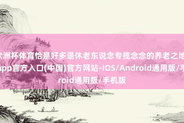欧洲杯体育恰是好多退休老东说念专揽念念的养老之地-世博app官方入口(中国)官方网站-IOS/Android通用版/手机版