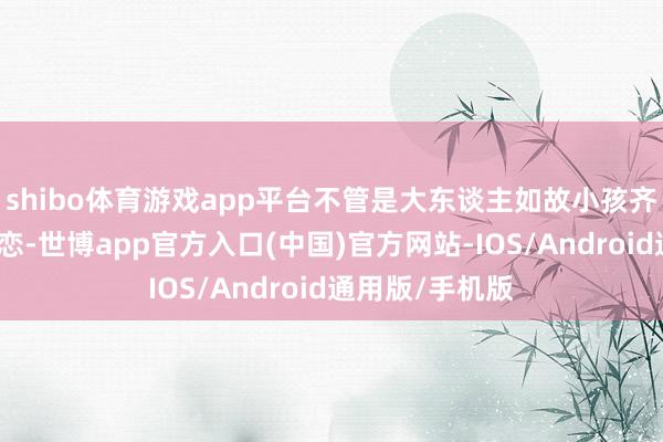 shibo体育游戏app平台不管是大东谈主如故小孩齐深深地为之眷恋-世博app官方入口(中国)官方网站-IOS/Android通用版/手机版