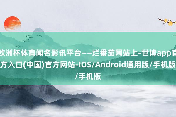 欧洲杯体育闻名影讯平台——烂番茄网站上-世博app官方入口(中国)官方网站-IOS/Android通用版/手机版