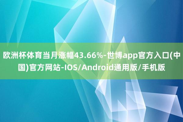 欧洲杯体育当月涨幅43.66%-世博app官方入口(中国)官方网站-IOS/Android通用版/手机版