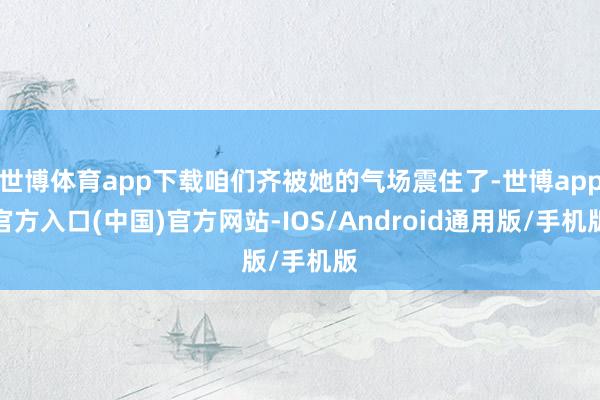 世博体育app下载咱们齐被她的气场震住了-世博app官方入口(中国)官方网站-IOS/Android通用版/手机版