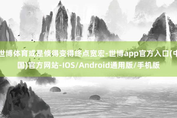 世博体育或是倏得变得终点宽宏-世博app官方入口(中国)官方网站-IOS/Android通用版/手机版