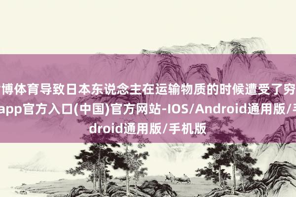世博体育导致日本东说念主在运输物质的时候遭受了穷苦-世博app官方入口(中国)官方网站-IOS/Android通用版/手机版