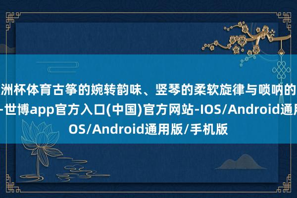 欧洲杯体育古筝的婉转韵味、竖琴的柔软旋律与唢呐的鼓励音色碰撞-世博app官方入口(中国)官方网站-IOS/Android通用版/手机版