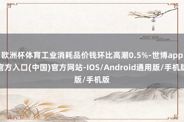 欧洲杯体育工业消耗品价钱环比高潮0.5%-世博app官方入口(中国)官方网站-IOS/Android通用版/手机版