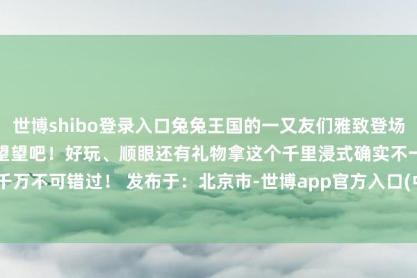 世博shibo登录入口兔兔王国的一又友们雅致登场舞好意思贪图抢先揭秘快来望望吧！好玩、顺眼还有礼物拿这个千里浸式确实不一般有娃的家长们千万不可错过！ 发布于：北京市-世博app官方入口(中国)官方网站-IOS/Android通用版/手机版