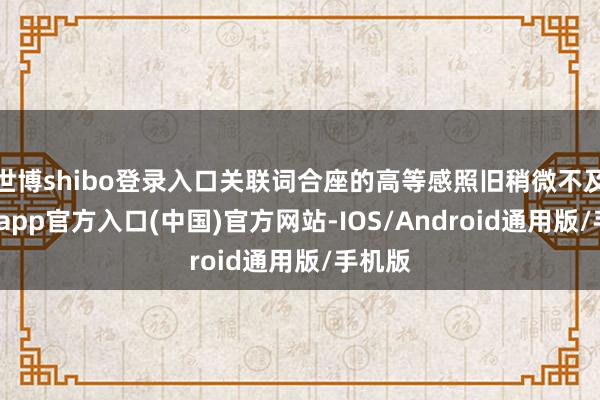 世博shibo登录入口关联词合座的高等感照旧稍微不及-世博app官方入口(中国)官方网站-IOS/Android通用版/手机版