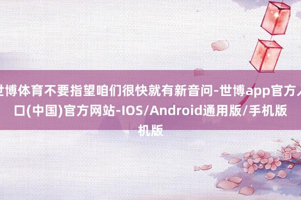 世博体育不要指望咱们很快就有新音问-世博app官方入口(中国)官方网站-IOS/Android通用版/手机版
