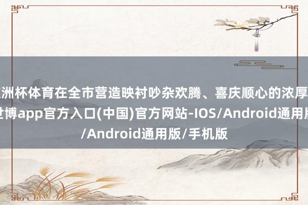 欧洲杯体育在全市营造映衬吵杂欢腾、喜庆顺心的浓厚节日氛围-世博app官方入口(中国)官方网站-IOS/Android通用版/手机版