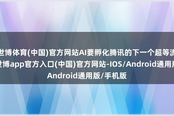 世博体育(中国)官方网站AI要孵化腾讯的下一个超等流量进口-世博app官方入口(中国)官方网站-IOS/Android通用版/手机版