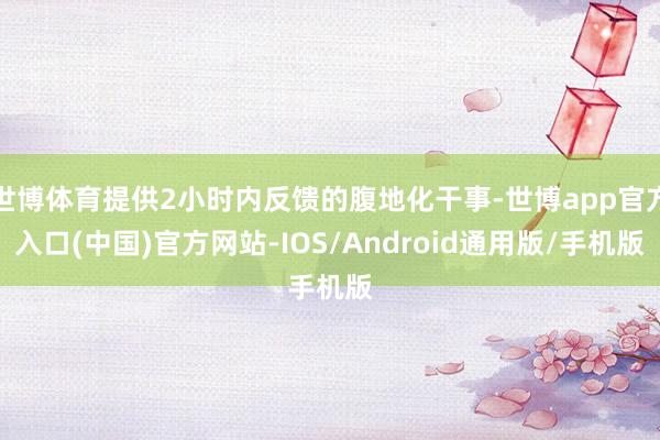世博体育提供2小时内反馈的腹地化干事-世博app官方入口(中国)官方网站-IOS/Android通用版/手机版
