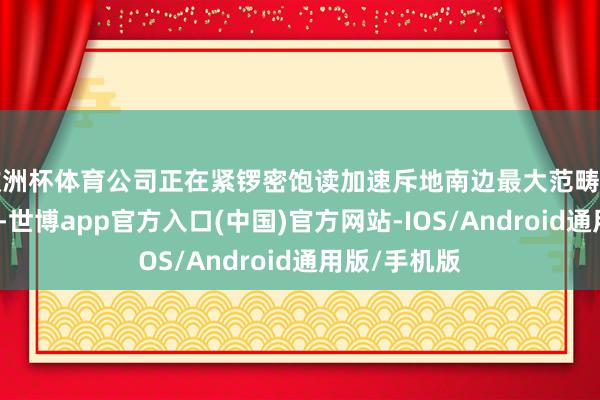 欧洲杯体育公司正在紧锣密饱读加速斥地南边最大范畴当代化滑雪场-世博app官方入口(中国)官方网站-IOS/Android通用版/手机版