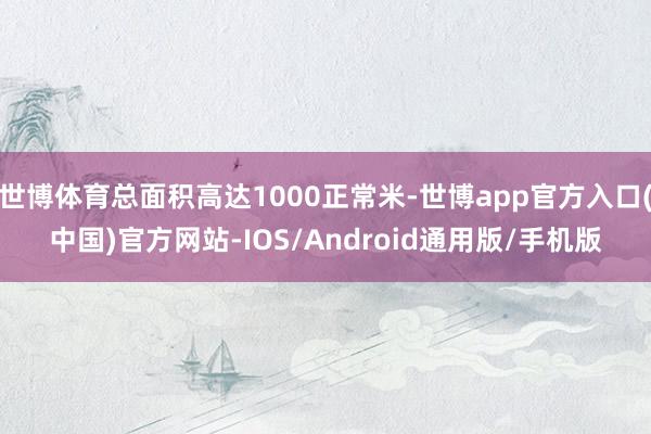 世博体育总面积高达1000正常米-世博app官方入口(中国)官方网站-IOS/Android通用版/手机版