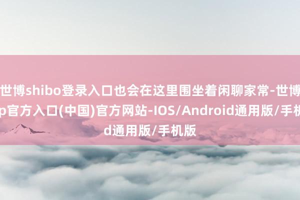 世博shibo登录入口也会在这里围坐着闲聊家常-世博app官方入口(中国)官方网站-IOS/Android通用版/手机版