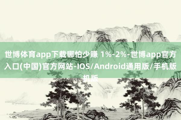 世博体育app下载哪怕少赚 1%-2%-世博app官方入口(中国)官方网站-IOS/Android通用版/手机版