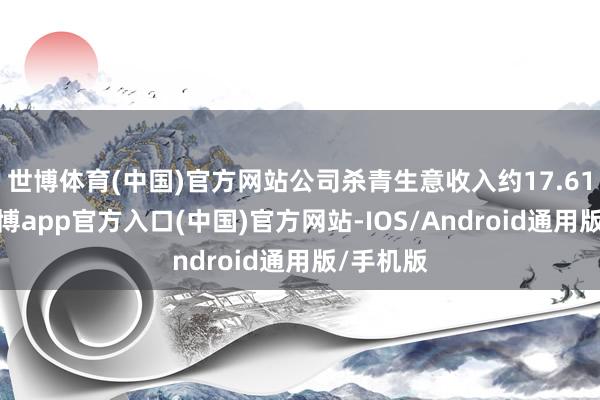 世博体育(中国)官方网站公司杀青生意收入约17.61亿元-世博app官方入口(中国)官方网站-IOS/Android通用版/手机版