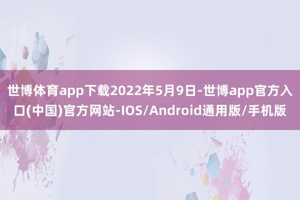 世博体育app下载　　2022年5月9日-世博app官方入口(中国)官方网站-IOS/Android通用版/手机版