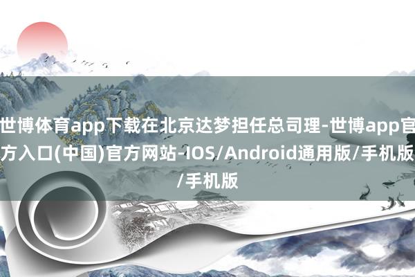 世博体育app下载在北京达梦担任总司理-世博app官方入口(中国)官方网站-IOS/Android通用版/手机版