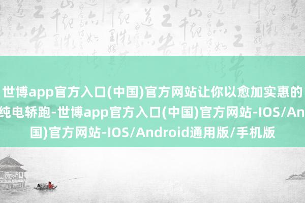 世博app官方入口(中国)官方网站让你以愈加实惠的价钱领有一辆高性能纯电轿跑-世博app官方入口(中国)官方网站-IOS/Android通用版/手机版