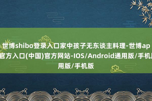世博shibo登录入口家中孩子无东谈主料理-世博app官方入口(中国)官方网站-IOS/Android通用版/手机版