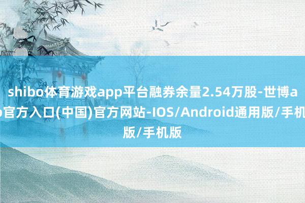 shibo体育游戏app平台融券余量2.54万股-世博app官方入口(中国)官方网站-IOS/Android通用版/手机版