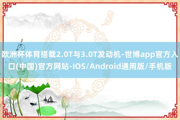欧洲杯体育搭载2.0T与3.0T发动机-世博app官方入口(中国)官方网站-IOS/Android通用版/手机版