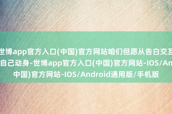 世博app官方入口(中国)官方网站咱们但愿从告白交互体验(UX)和告白内容自己动身-世博app官方入口(中国)官方网站-IOS/Android通用版/手机版